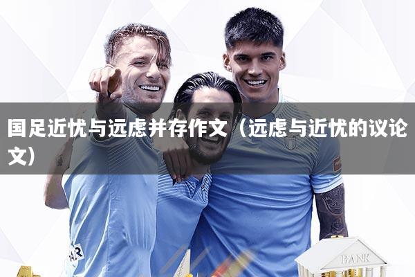国足近忧与远虑并存作文（远虑与近忧的议论文）
