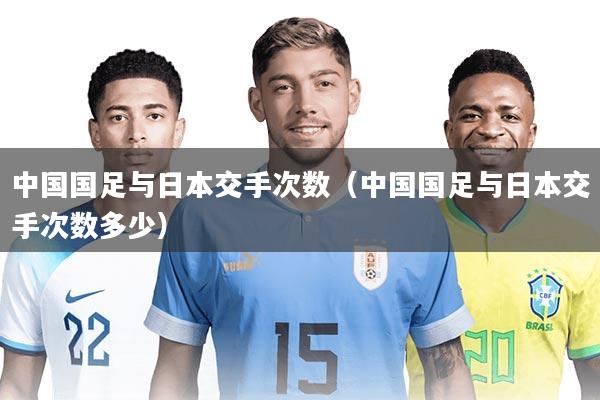 中国国足与日本交手次数（中国国足与日本交手次数多少）
